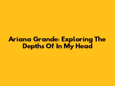 Ariana Grande: Exploring The Depths Of 'In My Head'