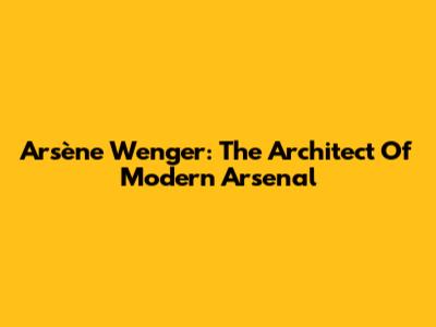 Arsène Wenger: The Architect Of Modern Arsenal