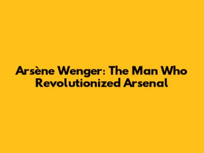 Arsène Wenger: The Man Who Revolutionized Arsenal
