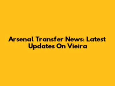 Arsenal Transfer News: Latest Updates On Vieira