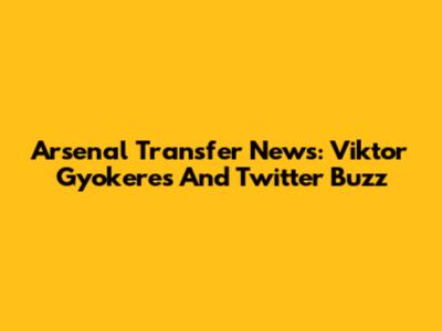 Arsenal Transfer News: Viktor Gyokeres And Twitter Buzz