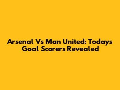 Arsenal Vs Man United: Today's Goal Scorers Revealed