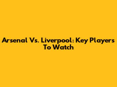 Arsenal Vs. Liverpool: Key Players To Watch