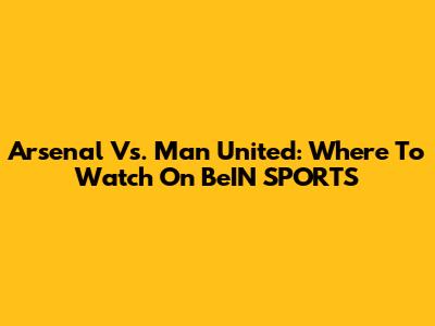 Arsenal Vs. Man United: Where To Watch On BeIN SPORTS