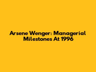 Arsene Wenger: Managerial Milestones At 1996