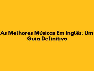 As Melhores Músicas Em Inglês: Um Guia Definitivo