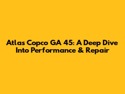 Atlas Copco GA 45: A Deep Dive Into Performance & Repair
