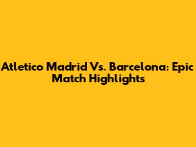 Atletico Madrid Vs. Barcelona: Epic Match Highlights