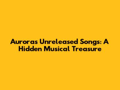 Aurora's Unreleased Songs: A Hidden Musical Treasure