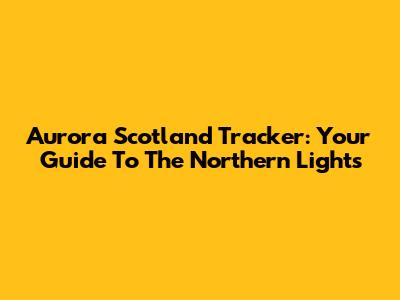 Aurora Scotland Tracker: Your Guide To The Northern Lights