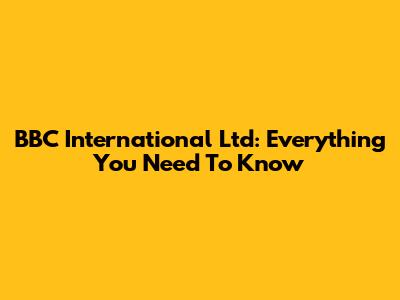BBC International Ltd: Everything You Need To Know