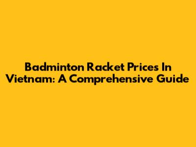 Badminton Racket Prices In Vietnam: A Comprehensive Guide