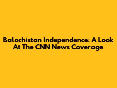 Balochistan Independence: A Look At The CNN News Coverage