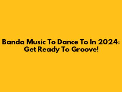 Banda Music To Dance To In 2024: Get Ready To Groove!