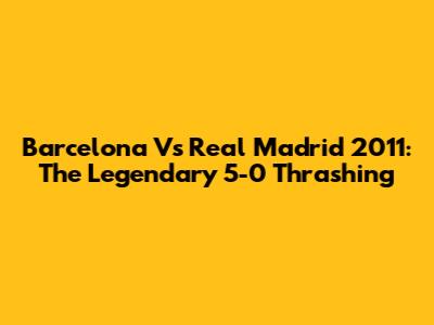 Barcelona Vs Real Madrid 2011: The Legendary 5-0 Thrashing