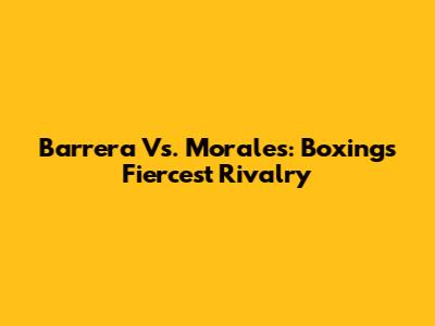 Barrera Vs. Morales: Boxing's Fiercest Rivalry