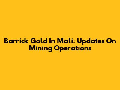 Barrick Gold In Mali: Updates On Mining Operations