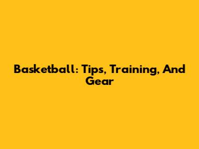 Basketball: Tips, Training, And Gear