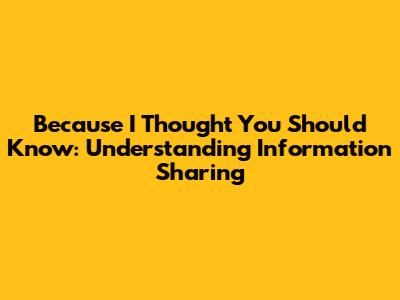 Because I Thought You Should Know: Understanding Information Sharing