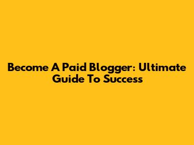 Become A Paid Blogger: Ultimate Guide To Success
