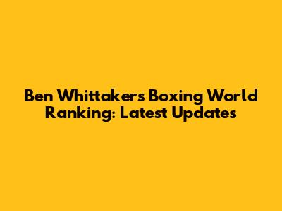 Ben Whittaker's Boxing World Ranking: Latest Updates