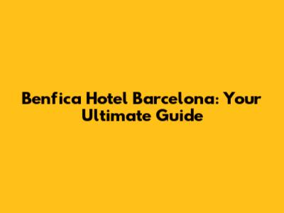 Benfica Hotel Barcelona: Your Ultimate Guide