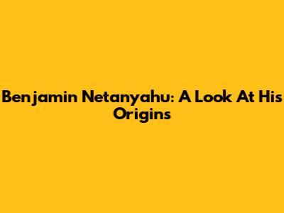 Benjamin Netanyahu: A Look At His Origins