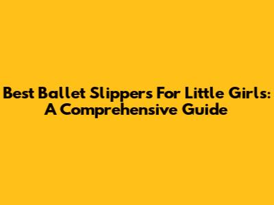 Best Ballet Slippers For Little Girls: A Comprehensive Guide