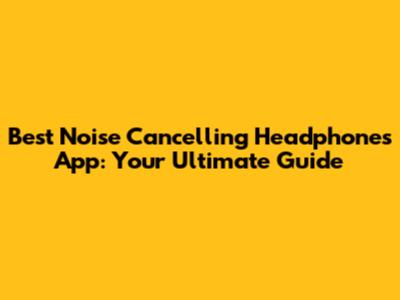 Best Noise Cancelling Headphones App: Your Ultimate Guide