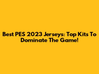 Best PES 2023 Jerseys: Top Kits To Dominate The Game!