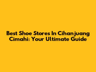 Best Shoe Stores In Cihanjuang Cimahi: Your Ultimate Guide