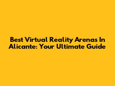 Best Virtual Reality Arenas In Alicante: Your Ultimate Guide