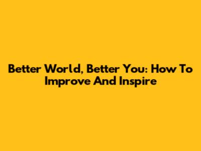 Better World, Better You: How To Improve And Inspire