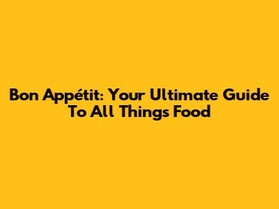 Bon Appétit: Your Ultimate Guide To All Things Food