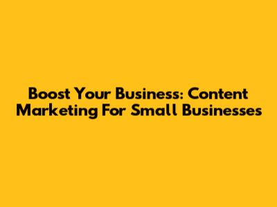 Boost Your Business: Content Marketing For Small Businesses