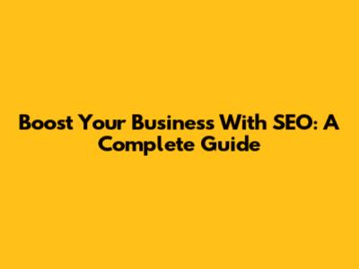 Boost Your Business With SEO: A Complete Guide