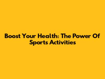 Boost Your Health: The Power Of Sports Activities