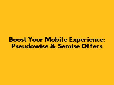 Boost Your Mobile Experience: Pseudowise & Semise Offers