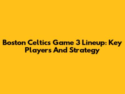 Boston Celtics Game 3 Lineup: Key Players And Strategy