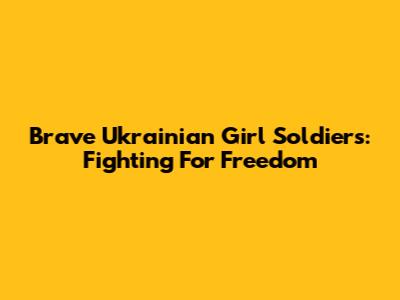 Brave Ukrainian Girl Soldiers: Fighting For Freedom