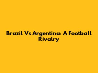 Brazil Vs Argentina: A Football Rivalry