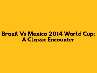 Brazil Vs Mexico 2014 World Cup: A Classic Encounter