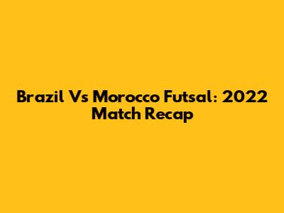 Brazil Vs Morocco Futsal: 2022 Match Recap