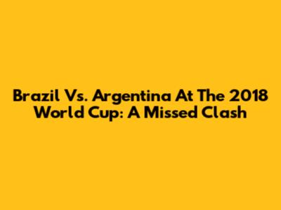 Brazil Vs. Argentina At The 2018 World Cup: A Missed Clash