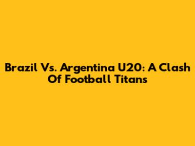 Brazil Vs. Argentina U20: A Clash Of Football Titans