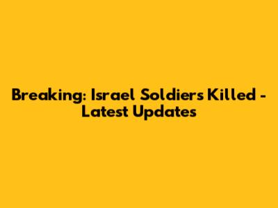 Breaking: Israel Soldiers Killed - Latest Updates