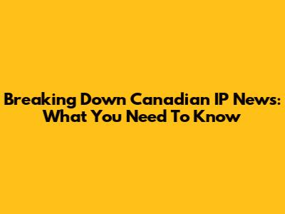 Breaking Down Canadian IP News: What You Need To Know