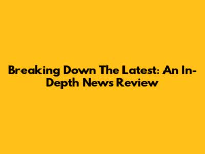 Breaking Down The Latest: An In-Depth News Review