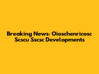 Breaking News: Oioschenricosc Scscu Sscsc Developments