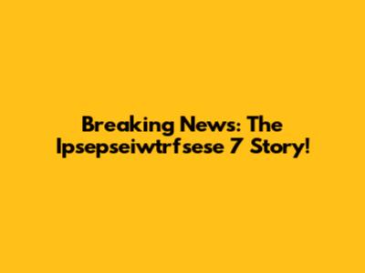 Breaking News: The Ipsepseiwtrfsese 7 Story!